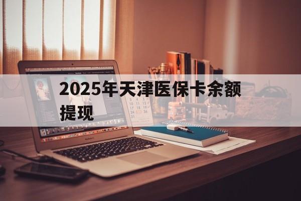 昌都最新2025年天津医保卡余额提现方法分析(最方便真实的昌都2025年天津医保卡余额提现多少方法)
